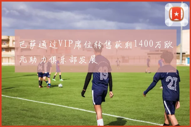 巴萨通过VIP席位转售获利1400万欧元助力俱乐部发展
