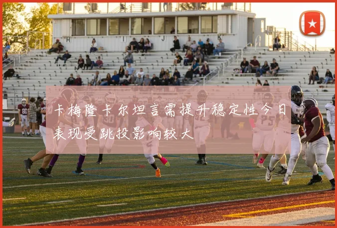 卡梅隆卡尔坦言需提升稳定性今日表现受跳投影响较大