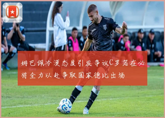 姆巴佩冷漠态度引发争议C罗若在必将全力以赴争取国家德比出场