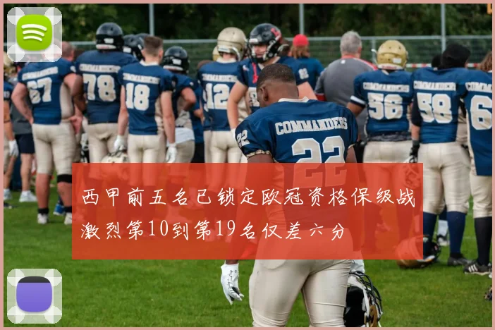 西甲前五名已锁定欧冠资格保级战激烈第10到第19名仅差六分