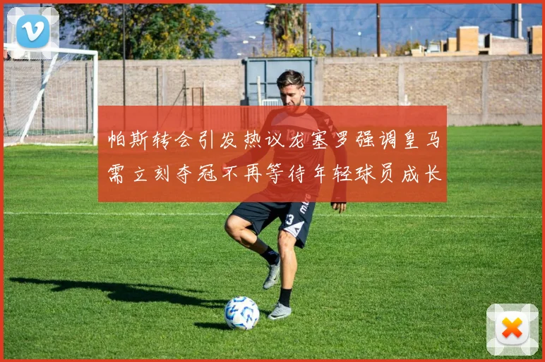 帕斯转会引发热议龙塞罗强调皇马需立刻夺冠不再等待年轻球员成长