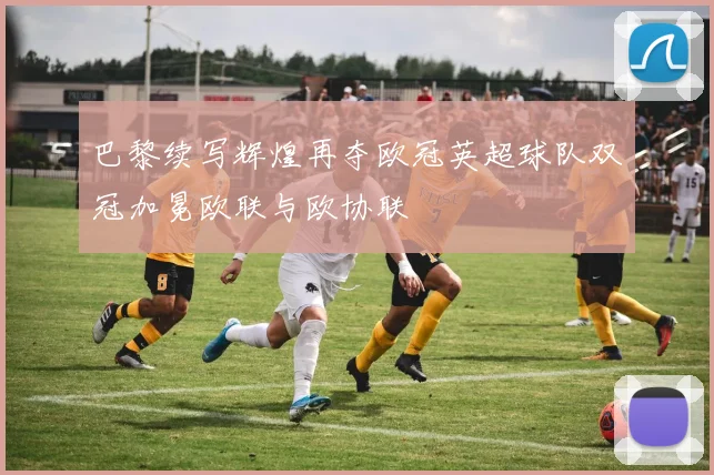 巴黎续写辉煌再夺欧冠英超球队双冠加冕欧联与欧协联