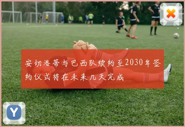 安切洛蒂与巴西队续约至2030年签约仪式将在未来几天完成