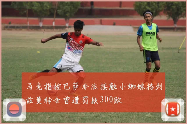 马竞指控巴萨非法接触小蜘蛛格列兹曼转会曾遭罚款300欧