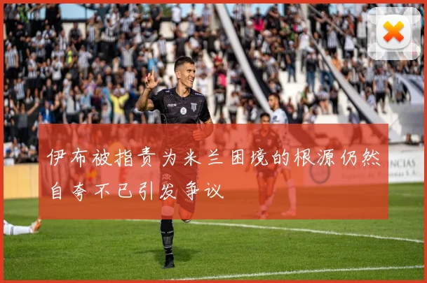 伊布被指责为米兰困境的根源仍然自夸不已引发争议