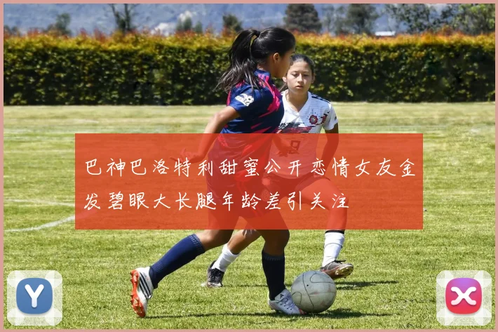 巴神巴洛特利甜蜜公开恋情女友金发碧眼大长腿年龄差引关注