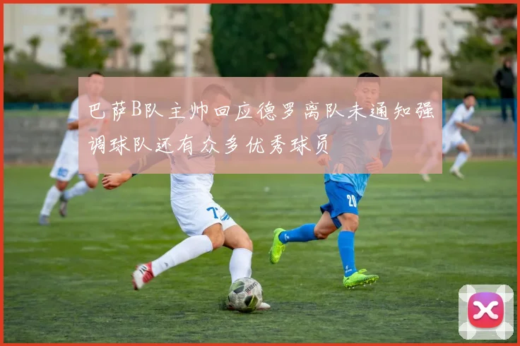 巴萨B队主帅回应德罗离队未通知强调球队还有众多优秀球员