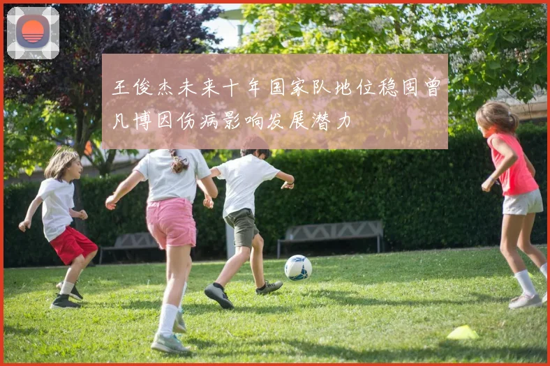 王俊杰未来十年国家队地位稳固曾凡博因伤病影响发展潜力