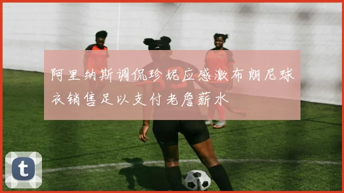 阿里纳斯调侃珍妮应感激布朗尼球衣销售足以支付老詹薪水