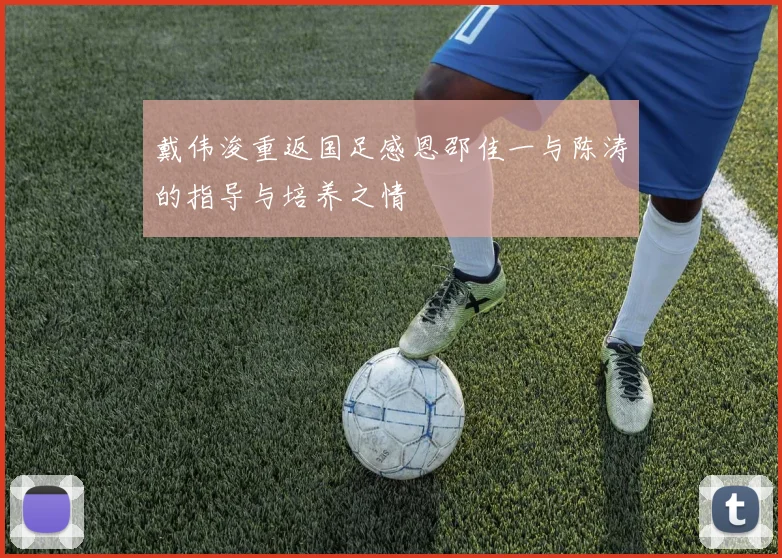 戴伟浚重返国足感恩邵佳一与陈涛的指导与培养之情
