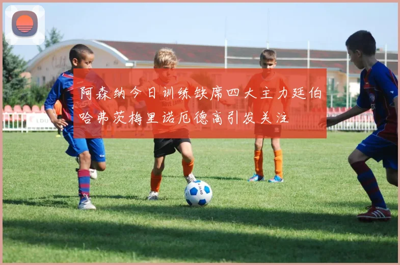 阿森纳今日训练缺席四大主力廷伯哈弗茨梅里诺厄德高引发关注