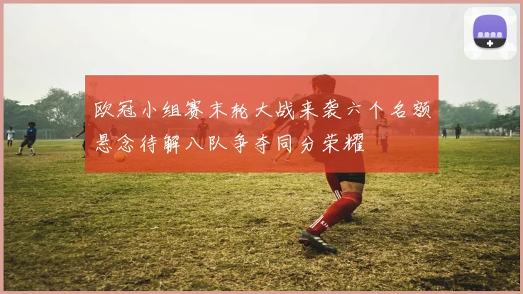 欧冠小组赛末轮大战来袭六个名额悬念待解八队争夺同分荣耀